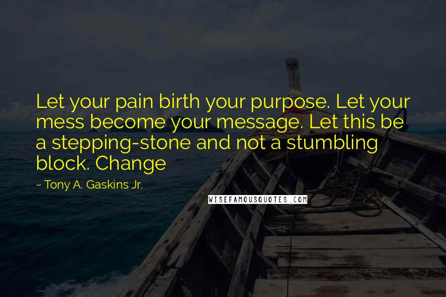 Tony A. Gaskins Jr. Quotes: Let your pain birth your purpose. Let your mess become your message. Let this be a stepping-stone and not a stumbling block. Change