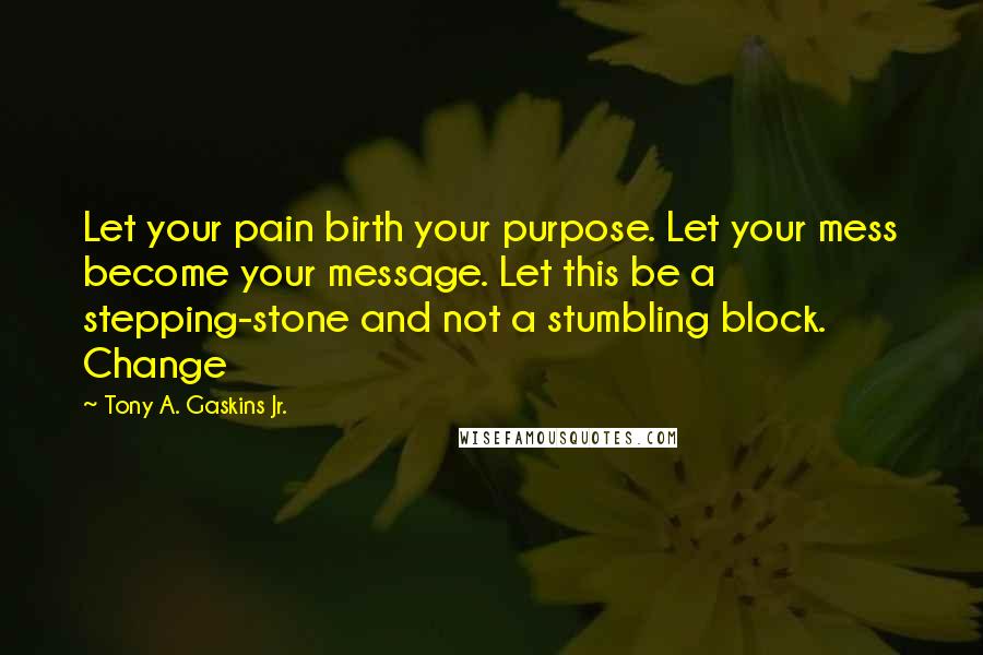 Tony A. Gaskins Jr. Quotes: Let your pain birth your purpose. Let your mess become your message. Let this be a stepping-stone and not a stumbling block. Change