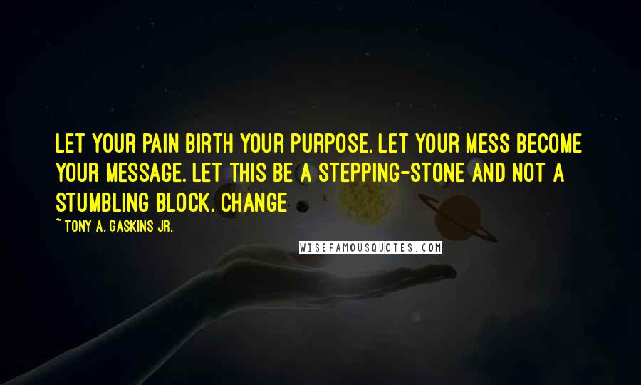 Tony A. Gaskins Jr. Quotes: Let your pain birth your purpose. Let your mess become your message. Let this be a stepping-stone and not a stumbling block. Change