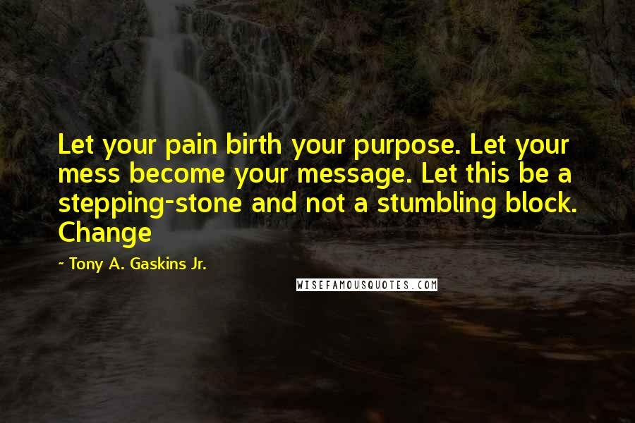 Tony A. Gaskins Jr. Quotes: Let your pain birth your purpose. Let your mess become your message. Let this be a stepping-stone and not a stumbling block. Change