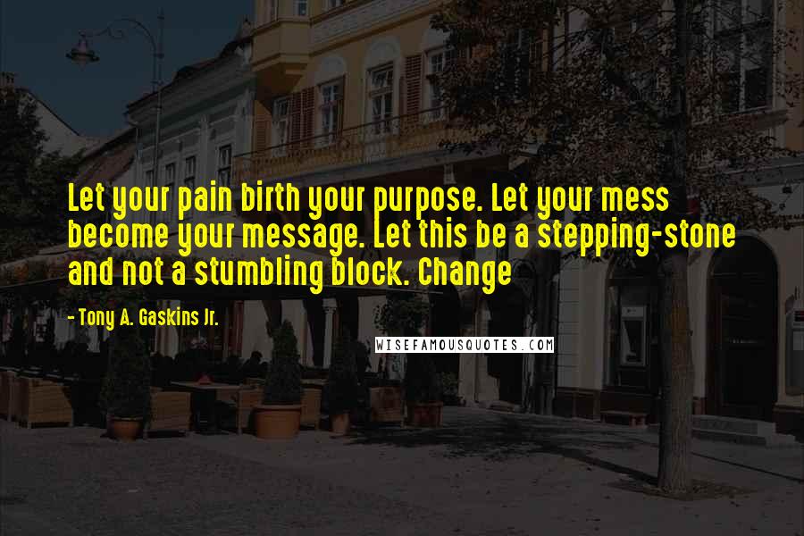 Tony A. Gaskins Jr. Quotes: Let your pain birth your purpose. Let your mess become your message. Let this be a stepping-stone and not a stumbling block. Change