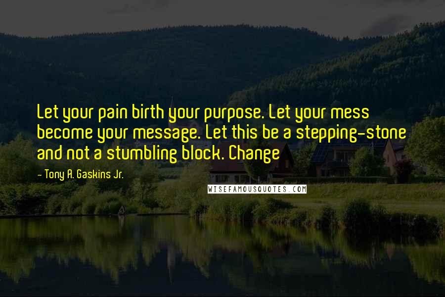 Tony A. Gaskins Jr. Quotes: Let your pain birth your purpose. Let your mess become your message. Let this be a stepping-stone and not a stumbling block. Change