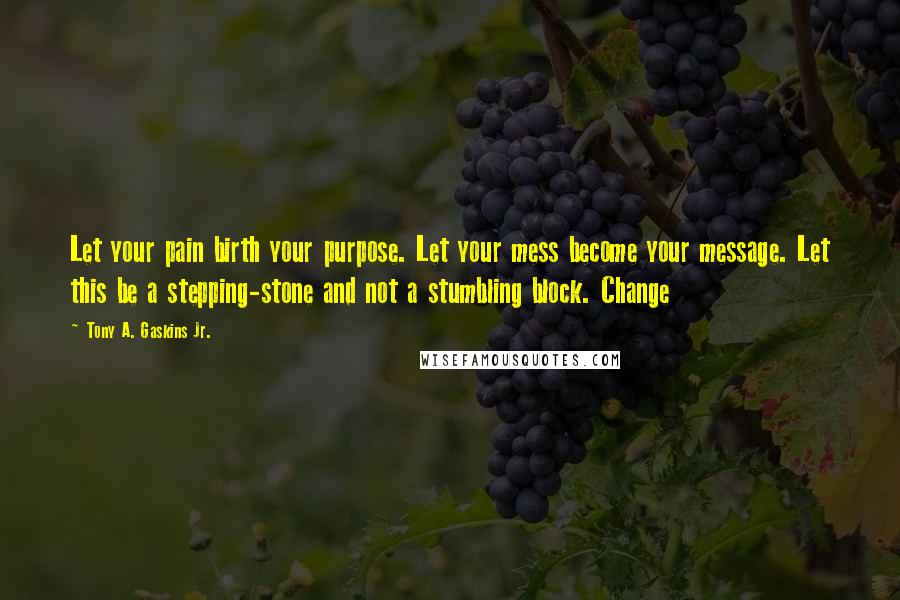 Tony A. Gaskins Jr. Quotes: Let your pain birth your purpose. Let your mess become your message. Let this be a stepping-stone and not a stumbling block. Change