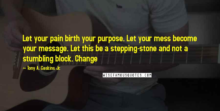 Tony A. Gaskins Jr. Quotes: Let your pain birth your purpose. Let your mess become your message. Let this be a stepping-stone and not a stumbling block. Change