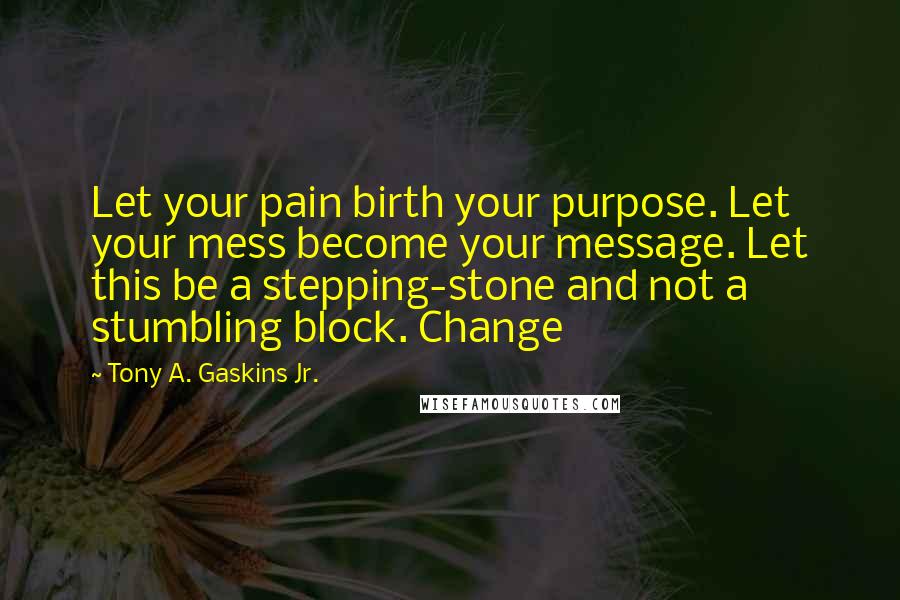 Tony A. Gaskins Jr. Quotes: Let your pain birth your purpose. Let your mess become your message. Let this be a stepping-stone and not a stumbling block. Change