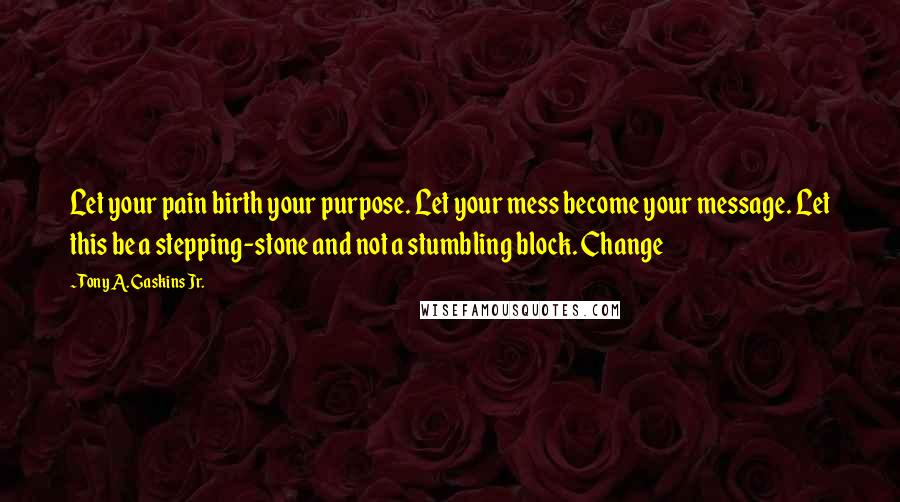 Tony A. Gaskins Jr. Quotes: Let your pain birth your purpose. Let your mess become your message. Let this be a stepping-stone and not a stumbling block. Change