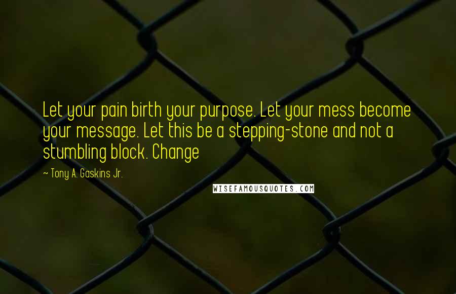 Tony A. Gaskins Jr. Quotes: Let your pain birth your purpose. Let your mess become your message. Let this be a stepping-stone and not a stumbling block. Change