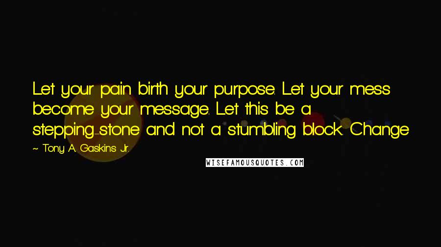 Tony A. Gaskins Jr. Quotes: Let your pain birth your purpose. Let your mess become your message. Let this be a stepping-stone and not a stumbling block. Change