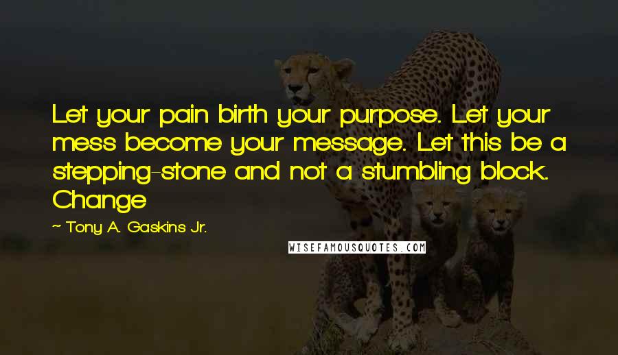 Tony A. Gaskins Jr. Quotes: Let your pain birth your purpose. Let your mess become your message. Let this be a stepping-stone and not a stumbling block. Change