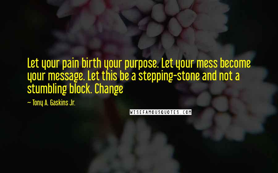 Tony A. Gaskins Jr. Quotes: Let your pain birth your purpose. Let your mess become your message. Let this be a stepping-stone and not a stumbling block. Change