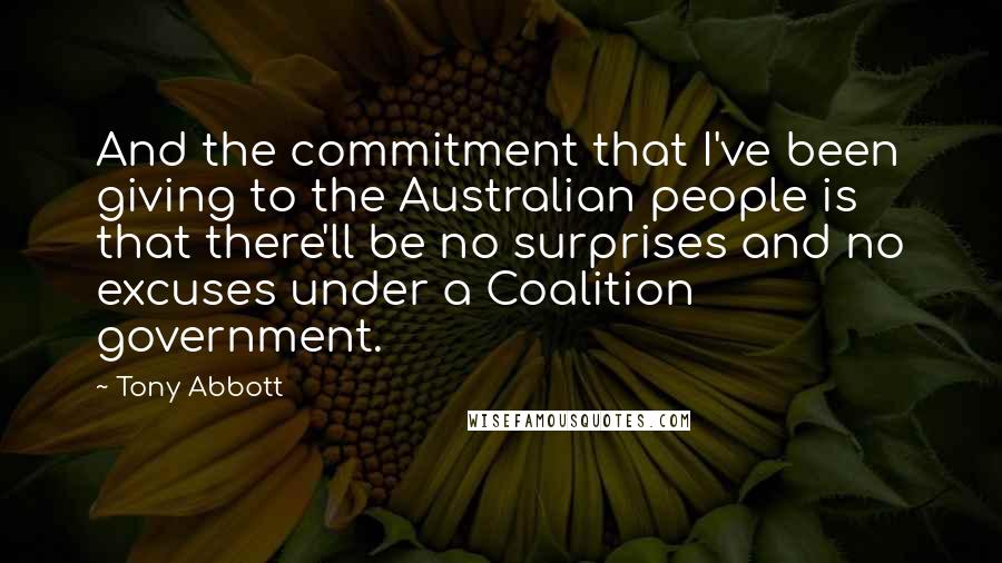 Tony Abbott Quotes: And the commitment that I've been giving to the Australian people is that there'll be no surprises and no excuses under a Coalition government.