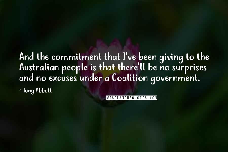 Tony Abbott Quotes: And the commitment that I've been giving to the Australian people is that there'll be no surprises and no excuses under a Coalition government.