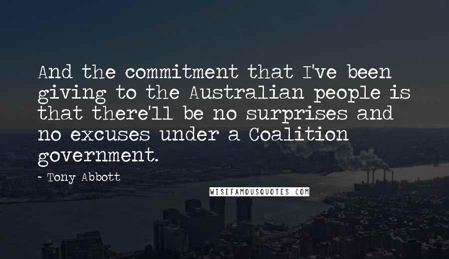 Tony Abbott Quotes: And the commitment that I've been giving to the Australian people is that there'll be no surprises and no excuses under a Coalition government.