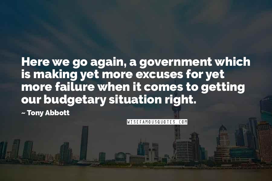 Tony Abbott Quotes: Here we go again, a government which is making yet more excuses for yet more failure when it comes to getting our budgetary situation right.