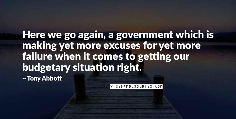 Tony Abbott Quotes: Here we go again, a government which is making yet more excuses for yet more failure when it comes to getting our budgetary situation right.