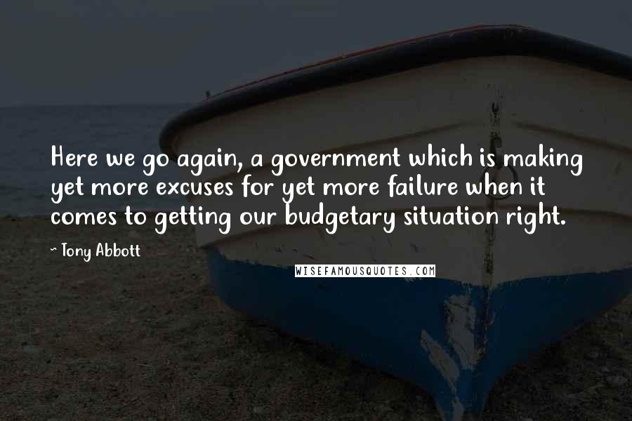 Tony Abbott Quotes: Here we go again, a government which is making yet more excuses for yet more failure when it comes to getting our budgetary situation right.