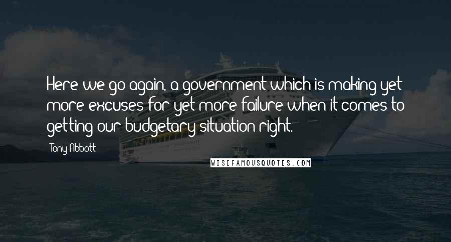 Tony Abbott Quotes: Here we go again, a government which is making yet more excuses for yet more failure when it comes to getting our budgetary situation right.