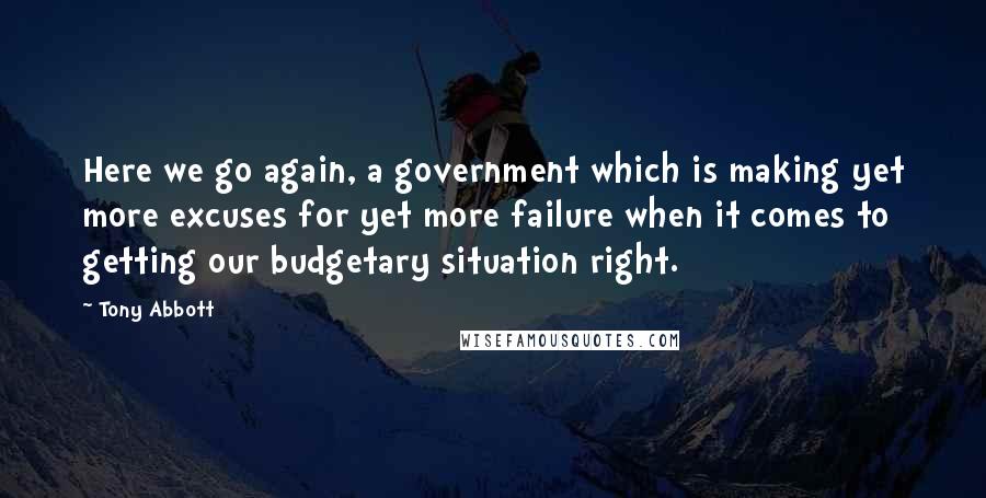 Tony Abbott Quotes: Here we go again, a government which is making yet more excuses for yet more failure when it comes to getting our budgetary situation right.