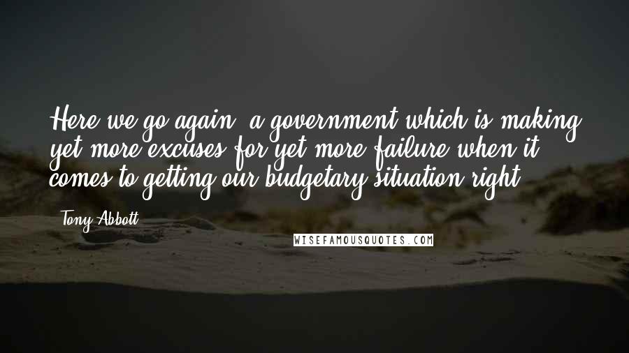 Tony Abbott Quotes: Here we go again, a government which is making yet more excuses for yet more failure when it comes to getting our budgetary situation right.