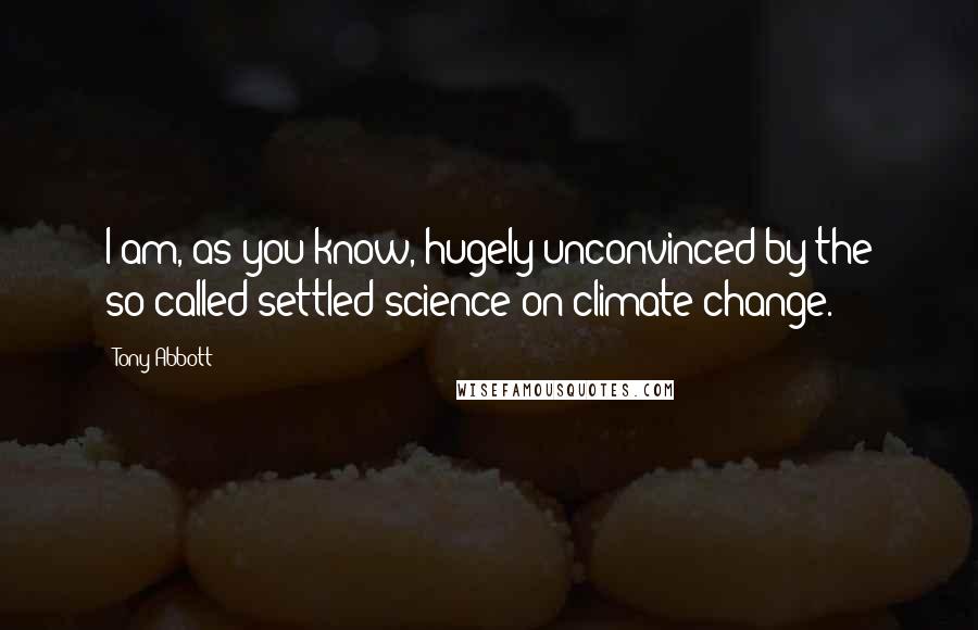 Tony Abbott Quotes: I am, as you know, hugely unconvinced by the so-called settled science on climate change.