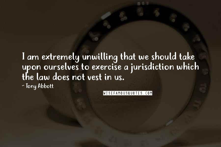 Tony Abbott Quotes: I am extremely unwilling that we should take upon ourselves to exercise a jurisdiction which the law does not vest in us.