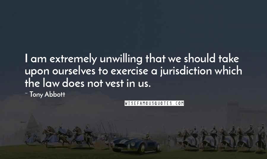 Tony Abbott Quotes: I am extremely unwilling that we should take upon ourselves to exercise a jurisdiction which the law does not vest in us.