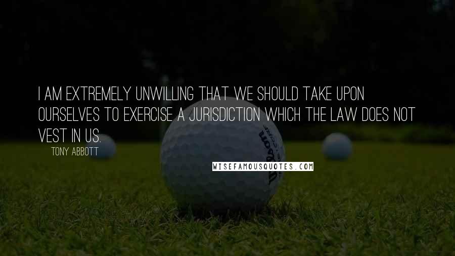 Tony Abbott Quotes: I am extremely unwilling that we should take upon ourselves to exercise a jurisdiction which the law does not vest in us.