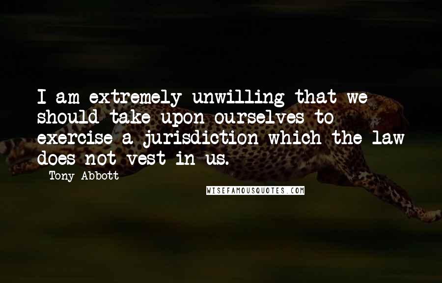Tony Abbott Quotes: I am extremely unwilling that we should take upon ourselves to exercise a jurisdiction which the law does not vest in us.