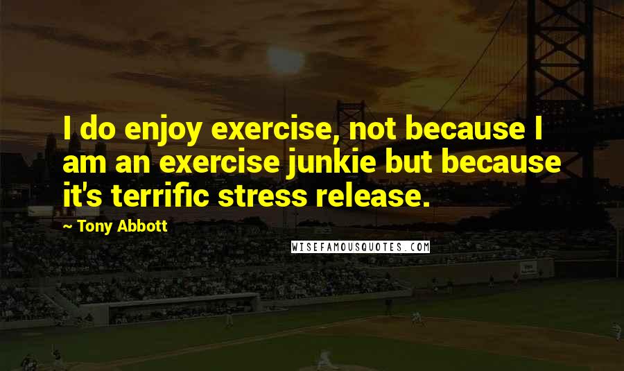 Tony Abbott Quotes: I do enjoy exercise, not because I am an exercise junkie but because it's terrific stress release.