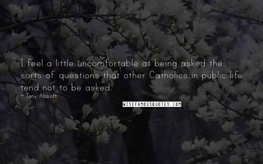 Tony Abbott Quotes: I feel a little uncomfortable at being asked the sorts of questions that other Catholics in public life tend not to be asked.
