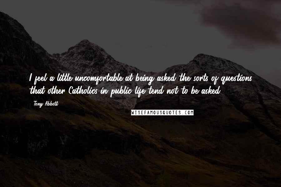 Tony Abbott Quotes: I feel a little uncomfortable at being asked the sorts of questions that other Catholics in public life tend not to be asked.