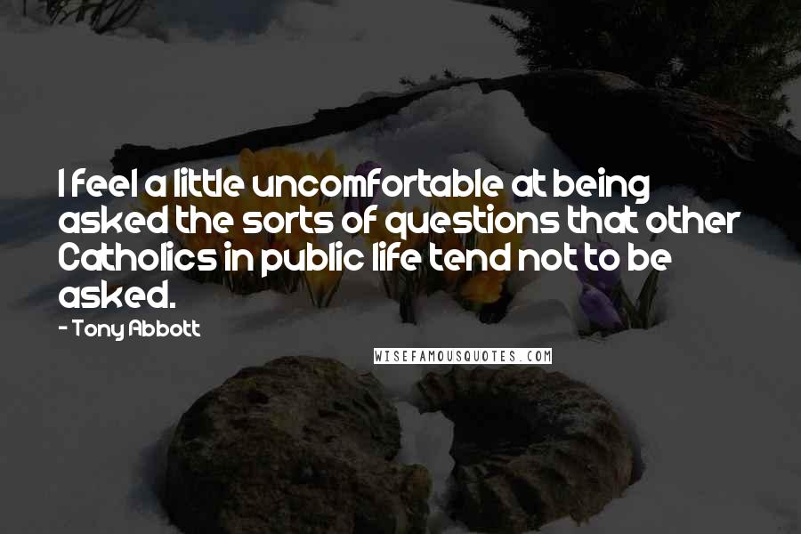 Tony Abbott Quotes: I feel a little uncomfortable at being asked the sorts of questions that other Catholics in public life tend not to be asked.