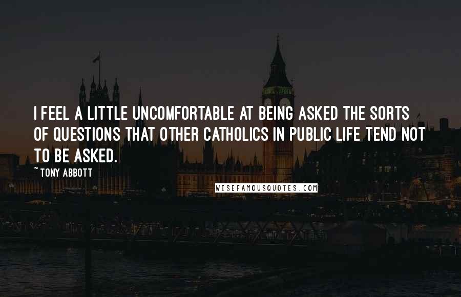 Tony Abbott Quotes: I feel a little uncomfortable at being asked the sorts of questions that other Catholics in public life tend not to be asked.