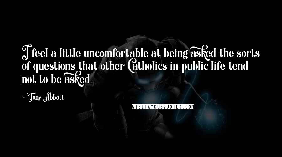 Tony Abbott Quotes: I feel a little uncomfortable at being asked the sorts of questions that other Catholics in public life tend not to be asked.