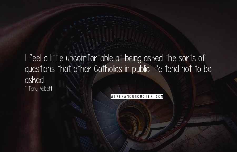 Tony Abbott Quotes: I feel a little uncomfortable at being asked the sorts of questions that other Catholics in public life tend not to be asked.