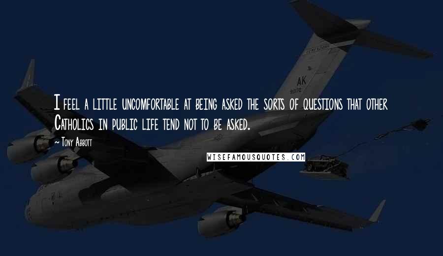 Tony Abbott Quotes: I feel a little uncomfortable at being asked the sorts of questions that other Catholics in public life tend not to be asked.