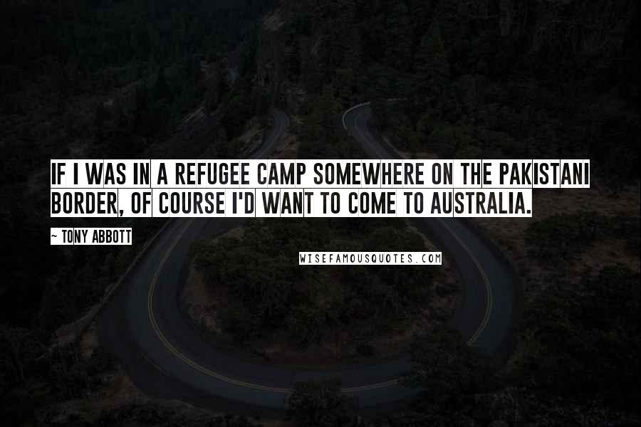 Tony Abbott Quotes: If I was in a refugee camp somewhere on the Pakistani border, of course I'd want to come to Australia.