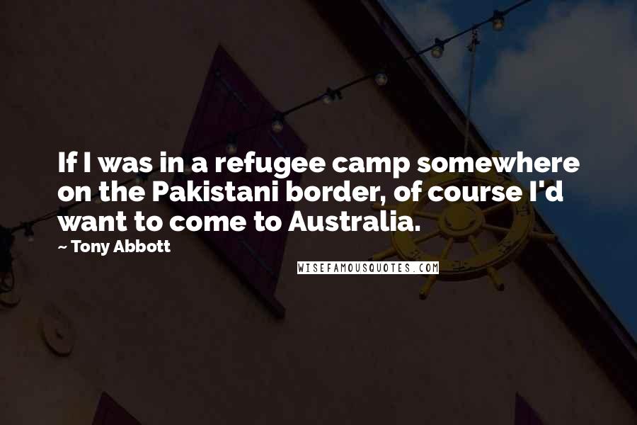 Tony Abbott Quotes: If I was in a refugee camp somewhere on the Pakistani border, of course I'd want to come to Australia.