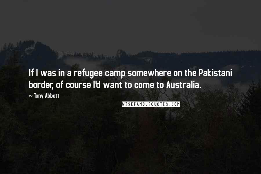 Tony Abbott Quotes: If I was in a refugee camp somewhere on the Pakistani border, of course I'd want to come to Australia.