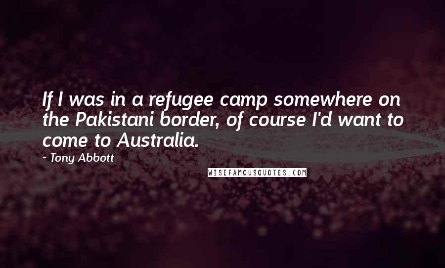 Tony Abbott Quotes: If I was in a refugee camp somewhere on the Pakistani border, of course I'd want to come to Australia.