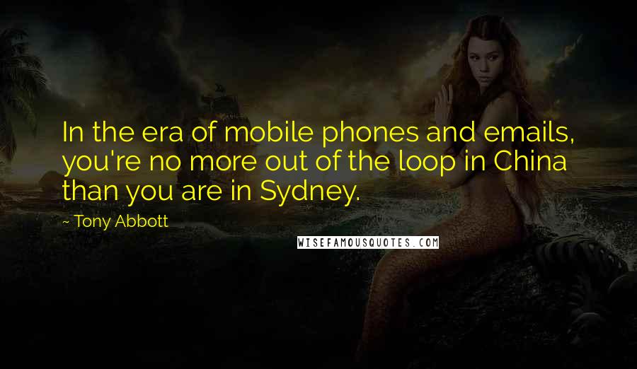 Tony Abbott Quotes: In the era of mobile phones and emails, you're no more out of the loop in China than you are in Sydney.