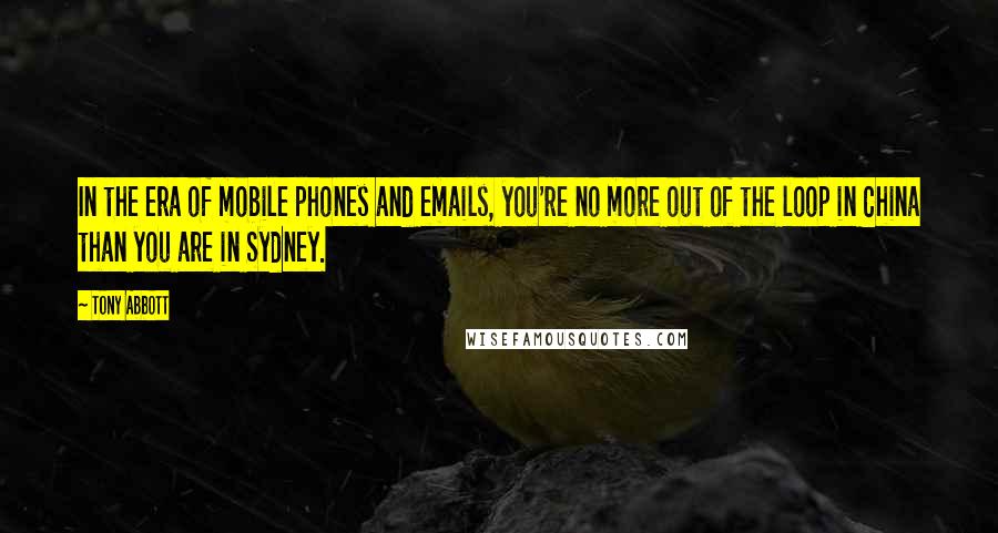 Tony Abbott Quotes: In the era of mobile phones and emails, you're no more out of the loop in China than you are in Sydney.