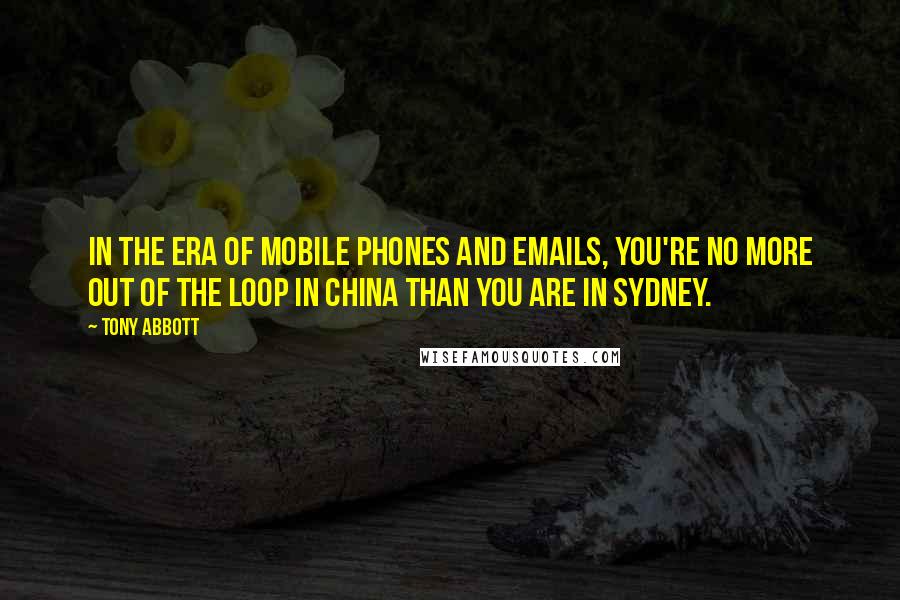 Tony Abbott Quotes: In the era of mobile phones and emails, you're no more out of the loop in China than you are in Sydney.