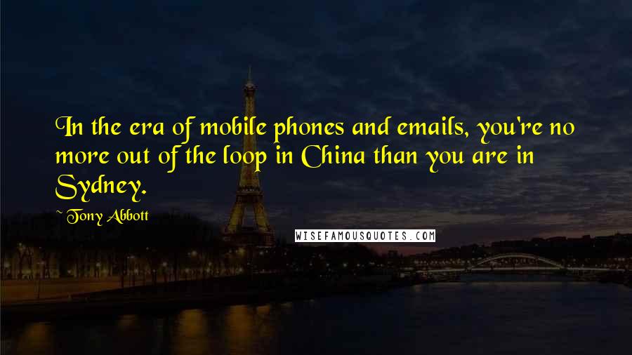 Tony Abbott Quotes: In the era of mobile phones and emails, you're no more out of the loop in China than you are in Sydney.
