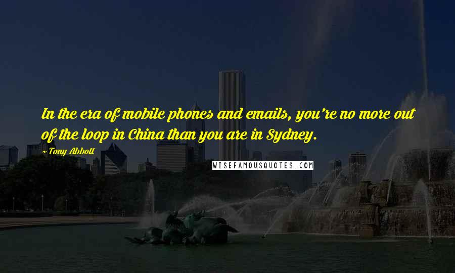 Tony Abbott Quotes: In the era of mobile phones and emails, you're no more out of the loop in China than you are in Sydney.