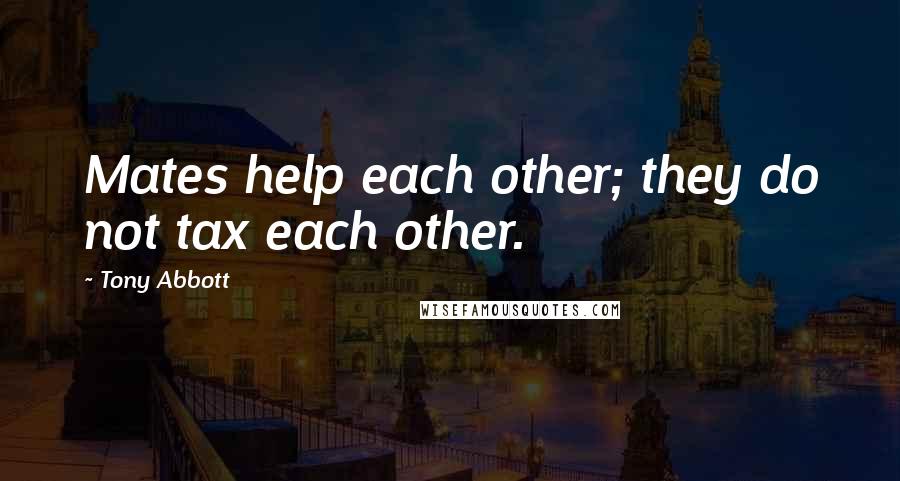 Tony Abbott Quotes: Mates help each other; they do not tax each other.