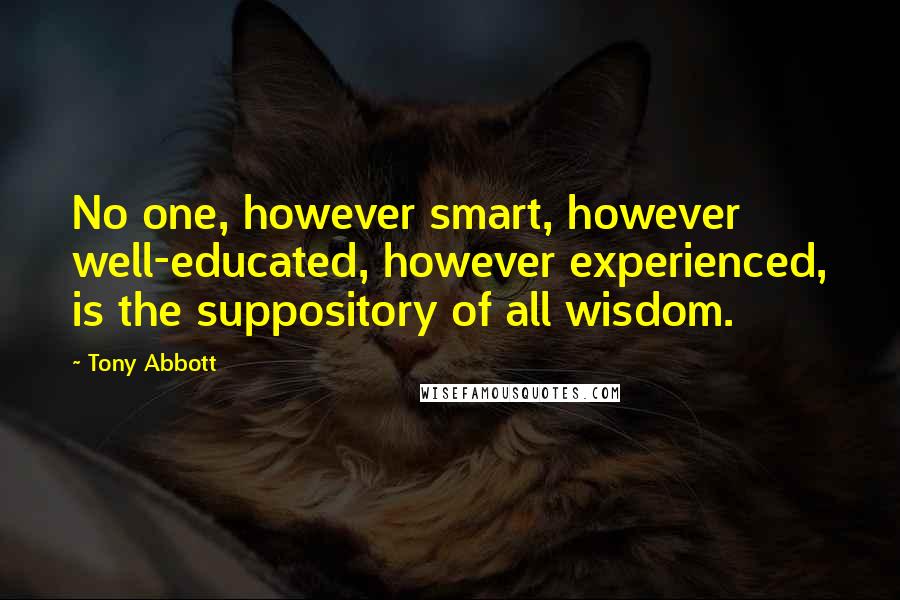 Tony Abbott Quotes: No one, however smart, however well-educated, however experienced, is the suppository of all wisdom.