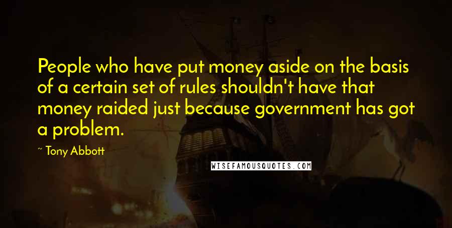 Tony Abbott Quotes: People who have put money aside on the basis of a certain set of rules shouldn't have that money raided just because government has got a problem.