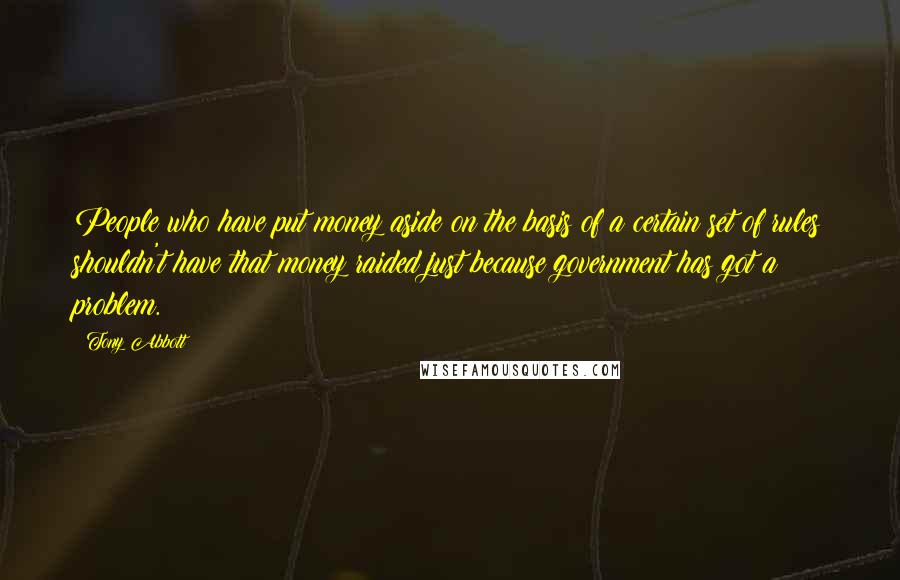 Tony Abbott Quotes: People who have put money aside on the basis of a certain set of rules shouldn't have that money raided just because government has got a problem.