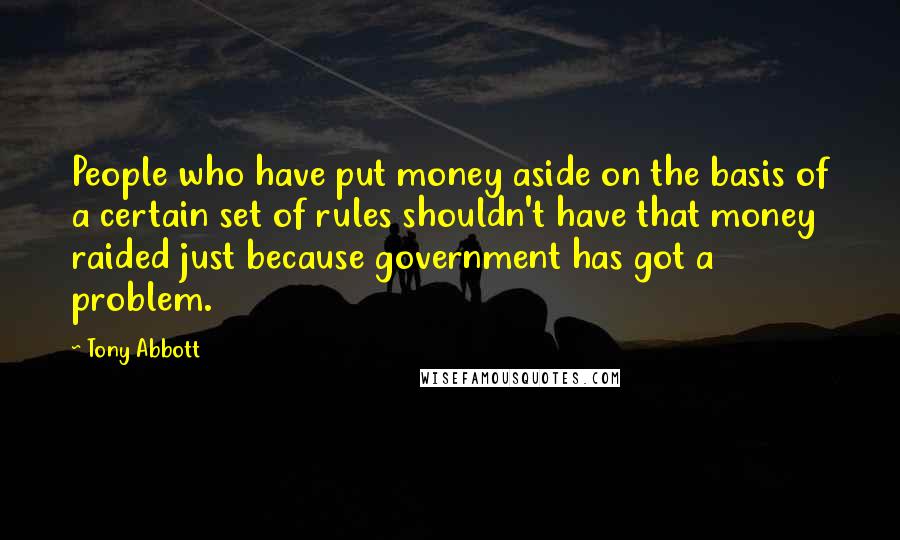 Tony Abbott Quotes: People who have put money aside on the basis of a certain set of rules shouldn't have that money raided just because government has got a problem.